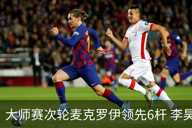 大师赛次轮麦克罗伊领先6杆 李昊桐带病轰4连鸟T7