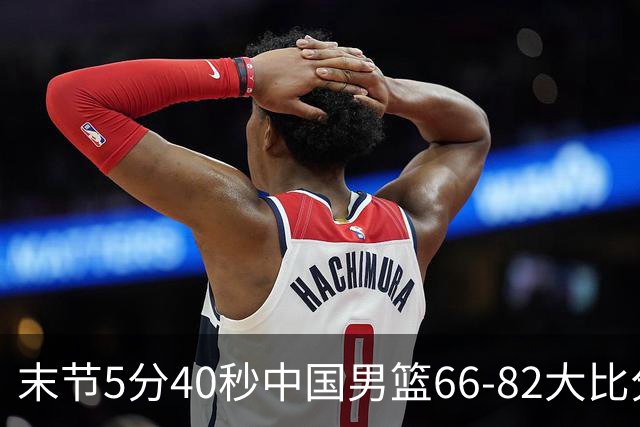 末节5分40秒中国男篮66-82大比分落后 杨瀚森面带微笑表情放松